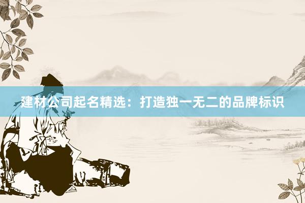 建材公司起名精选：打造独一无二的品牌标识