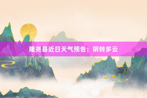 隆尧县近日天气预告：阴转多云